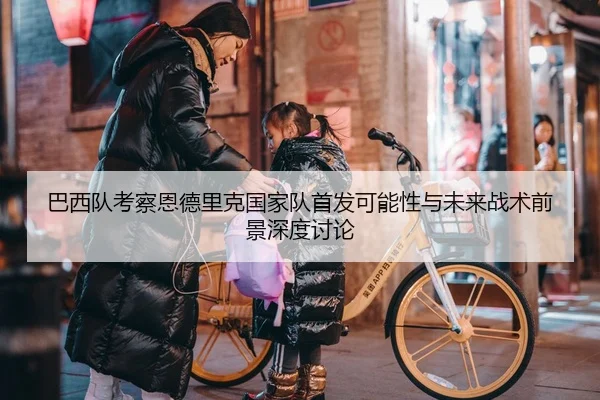 巴西队考察恩德里克国家队首发可能性与未来战术前景深度讨论