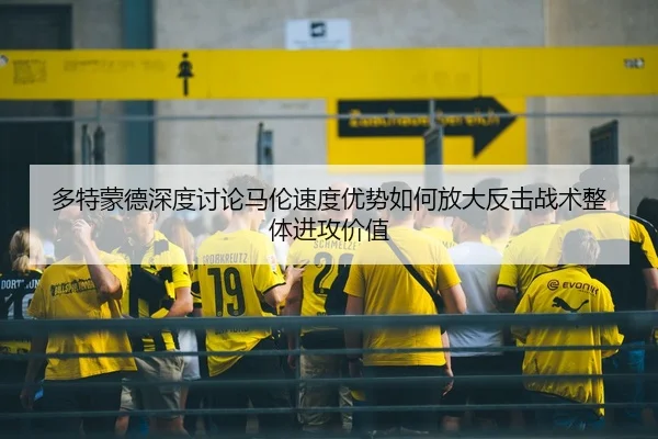 多特蒙德深度讨论马伦速度优势如何放大反击战术整体进攻价值