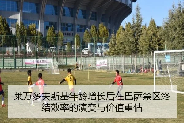 莱万多夫斯基年龄增长后在巴萨禁区终结效率的演变与价值重估