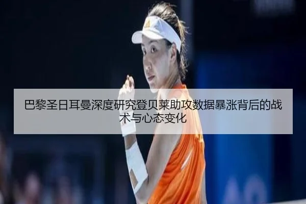 巴黎圣日耳曼深度研究登贝莱助攻数据暴涨背后的战术与心态变化