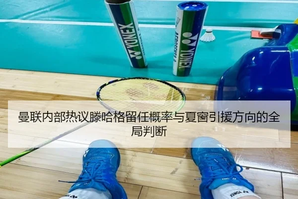 曼联内部热议滕哈格留任概率与夏窗引援方向的全局判断