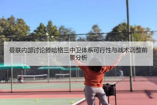 曼联内部讨论滕哈格三中卫体系可行性与战术调整前景分析